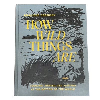 How Wild Things Are; Cooking, Fishing and Hunting at the Bottom of the World by Analiese Gregory